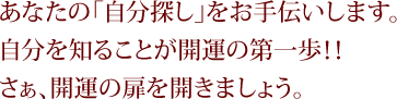 あなたの「自分探し」をお手伝いします。自分を知ることが開運の第一歩！！さぁ、開運の扉を開きましょう。