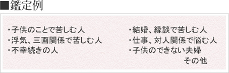 子供のことで苦しむ人、浮気や三画関係で苦しむ人、不幸続きの人、結婚や縁談で苦しむ人、仕事や対人関係で悩む人、子供のできない夫婦などを鑑定します。
