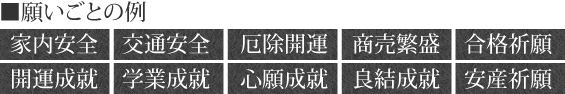 家内安全、交通安全、厄除開運、商売繁盛、合格祈願、開運成就、学業成就、心願成就、良結成就、安産祈願等